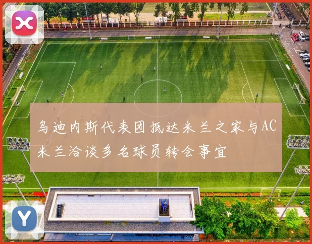 乌迪内斯代表团抵达米兰之家与AC米兰洽谈多名球员转会事宜