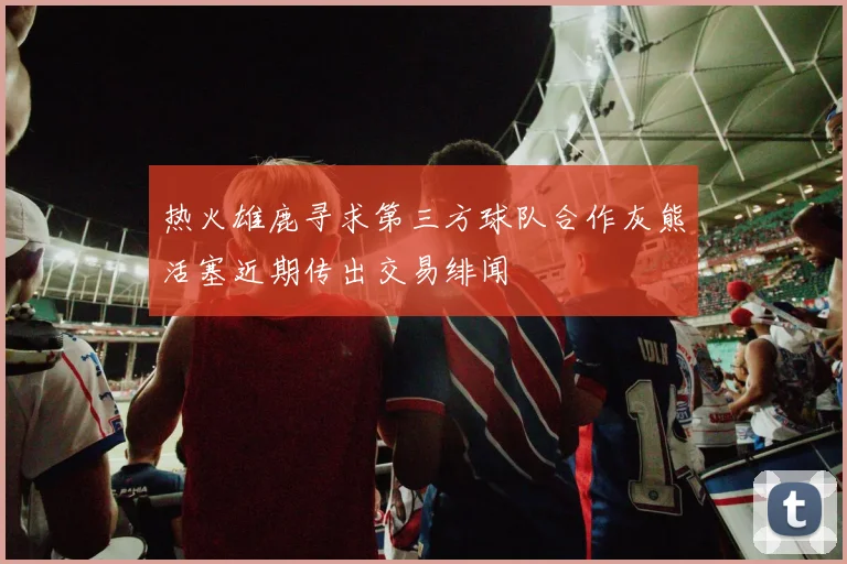 热火雄鹿寻求第三方球队合作灰熊活塞近期传出交易绯闻