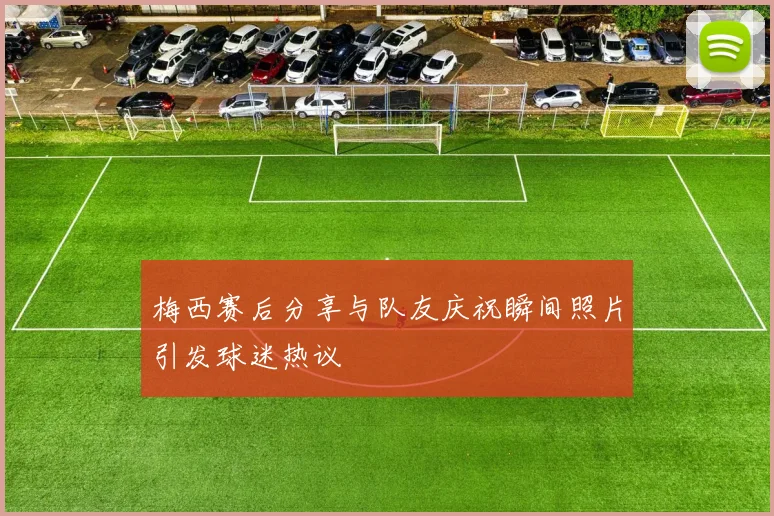 梅西赛后分享与队友庆祝瞬间照片引发球迷热议