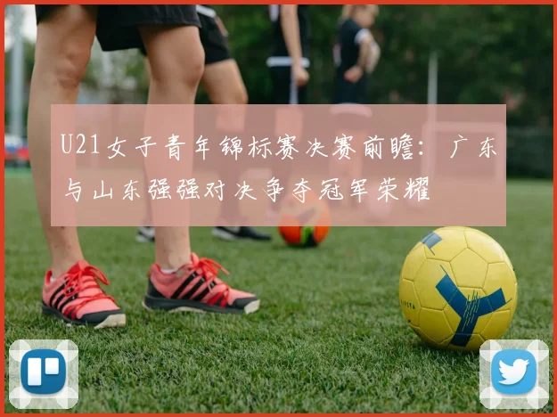 U21女子青年锦标赛决赛前瞻：广东与山东强强对决争夺冠军荣耀