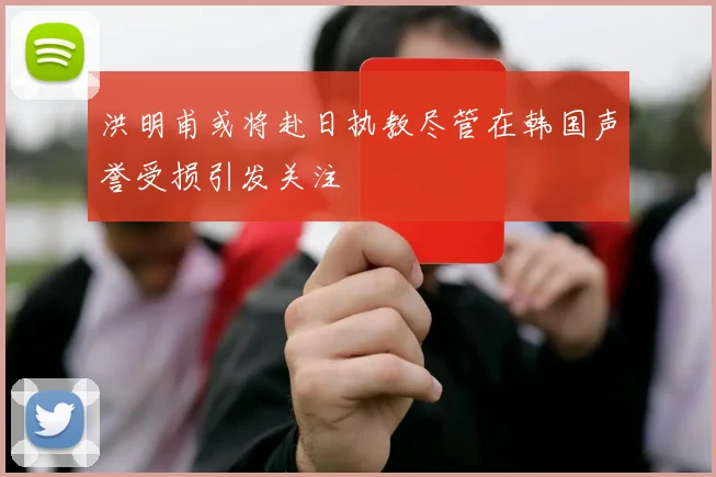 洪明甫或将赴日执教尽管在韩国声誉受损引发关注