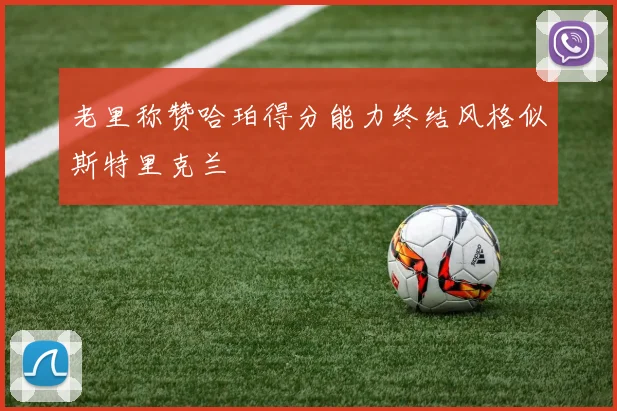老里称赞哈珀得分能力终结风格似斯特里克兰