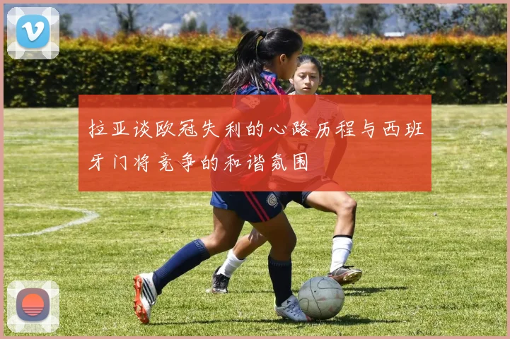 拉亚谈欧冠失利的心路历程与西班牙门将竞争的和谐氛围