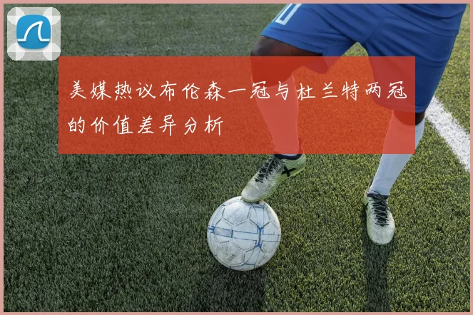 美媒热议布伦森一冠与杜兰特两冠的价值差异分析