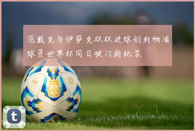 范戴克与伊萨克双双进球创利物浦球员世界杯同日破门新纪录