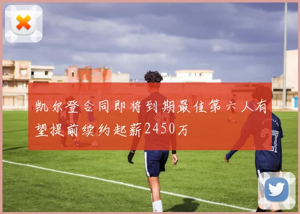 凯尔登合同即将到期最佳第六人有望提前续约起薪2450万