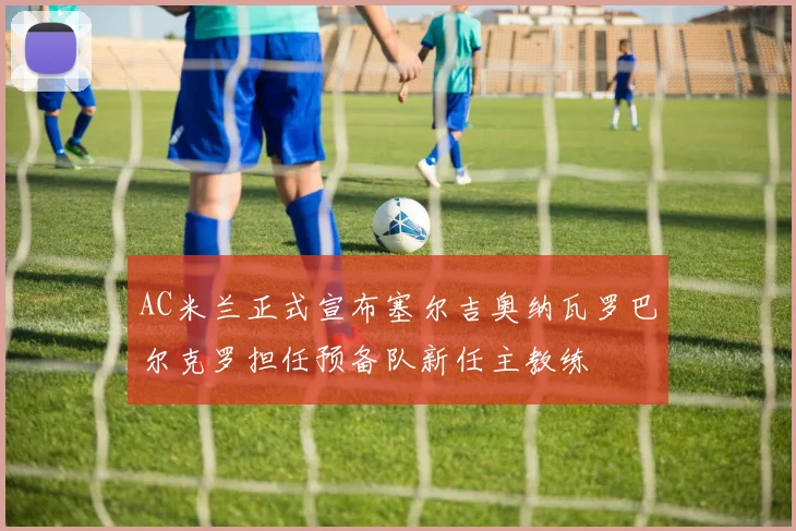 AC米兰正式宣布塞尔吉奥纳瓦罗巴尔克罗担任预备队新任主教练
