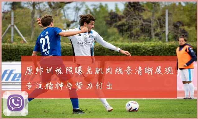 原帅训练照曝光肌肉线条清晰展现专注精神与努力付出