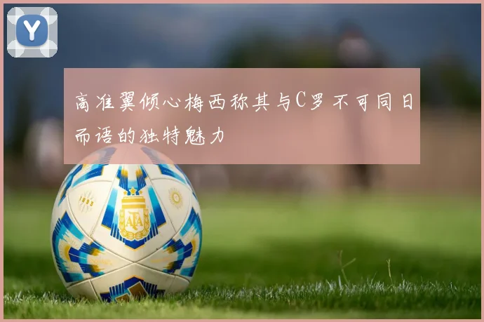 高准翼倾心梅西称其与C罗不可同日而语的独特魅力