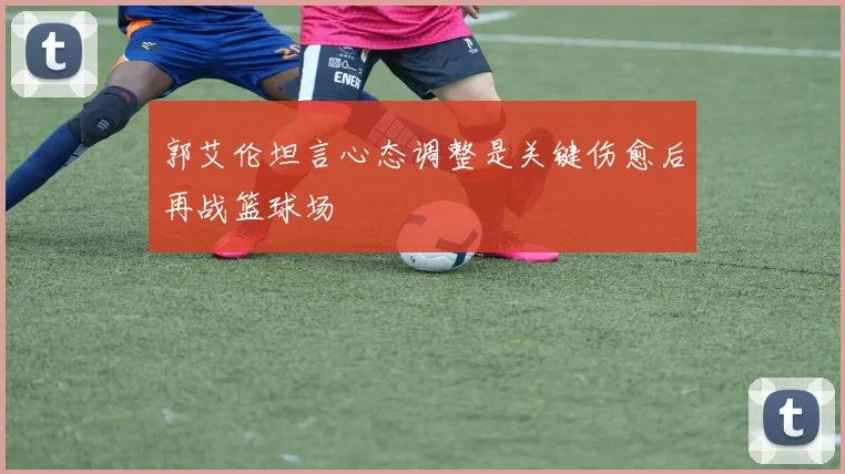 郭艾伦坦言心态调整是关键伤愈后再战篮球场