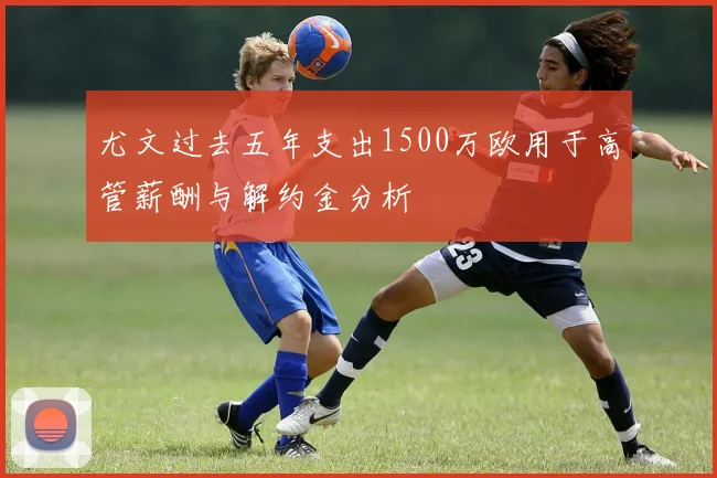 尤文过去五年支出1500万欧用于高管薪酬与解约金分析